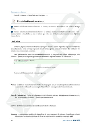 O RIENTAÇÃO A O BJETOS                                                                            36

     Compile e execute a classe TestaContaEAgencia.


         Exercícios Complementares

7     Deﬁna um vínculo entre os alunos e as turmas, criando na classe Aluno um atributo do tipo
Turma.
8    Teste o relacionamento entre os alunos e as turmas, criando um objeto de cada classe e atri-
buindo valores a eles. Exiba na tela os valores que estão nos atributos da turma através do objeto da
classe Aluno.


 Métodos

   No banco, é possível realizar diversas operações em uma conta: depósito, saque, transferência,
consultas e etc. Essas operações podem modiﬁcar ou apenas acessar os valores dos atributos dos
objetos que representam as contas.

    Essas operações são realizadas em métodos deﬁnidos na própria classe Conta. Por exemplo, para
realizar a operação de depósito, podemos acrescentar o seguinte método na classe Conta.

1    void deposita ( double valor ) {
2      // implementação
3    }


                                        Código Java 3.35: Deﬁnindo um método




     Podemos dividir um método em quatro partes:




Nome: É utilizado para chamar o método. Na linguagem Java, é uma boa prática deﬁnir os nomes
    dos métodos utilizando a convenção “Camel Case” com a primeira letra minúscula.




Lista de Parâmetros: Deﬁne os valores que o método deve receber. Métodos que não devem rece-
      ber nenhum valor possuem a lista de parâmetros vazia.




Corpo: Deﬁne o que acontecerá quando o método for chamado.




Retorno: A resposta que será devolvida ao ﬁnal do processamento do método. Quando um método
     não devolve nenhuma resposta, ele deve ser marcado com a palavra reservada void.

36                                                                             www.k19.com.br
 