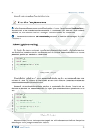 39                                                                             O RIENTAÇÃO A O BJETOS

     Compile e execute a classe TestaMetodosConta.


            Exercícios Complementares

 9 Sabendo que qualquer empresa possui funcionários, crie uma classe chamada Funcionario para
representá-los. Acrescente os atributos nome e salario a essa classe. Além disso, você deve criar dois
métodos: um para aumentar o salário e outro para consultar os dados dos funcionários.

10       Crie uma classe chamada TestaFuncionario para testar os métodos de um objeto da classe
Funcionario.


 Sobrecarga (Overloading)

     Os clientes dos bancos costumam consultar periodicamente informações relativas às suas con-
tas. Geralmente, essas informações são obtidas através de extratos. No sistema do banco, os extratos
podem ser gerados por métodos da classe Conta.

1    class Conta {
2      double saldo ;
3      double limite ;
4
5        void imprimeExtrato ( int dias ) {
6          // extrato
7        }
8    }

                                              Código Java 3.44: Conta.java



    O método imprimeExtrato() recebe a quantidade de dias que deve ser considerada para gerar
o extrato da conta. Por exemplo, se esse método receber o valor 30 então ele deve gerar um extrato
com as movimentações dos últimos 30 dias.

    Em geral, extratos dos últimos 15 dias atendem as necessidades dos clientes. Dessa forma, po-
deríamos acrescentar um método na classe Conta para gerar extratos com essa quantidade ﬁxa de
dias.

 1   class Conta {
 2     double saldo ;
 3     double limite ;
 4
 5       void imprimeExtrato () {
 6         // extrato dos últimos 15 dias
 7       }
 8
 9       void imprimeExtrato ( int dias ) {
10         // extrato
11       }
12   }

                                              Código Java 3.45: Conta.java



   O primeiro método não recebe parâmetros pois ele utilizará uma quantidade de dias padrão
deﬁnida pelo banco para gerar os extratos (15 dias).

              www.k19.com.br                                                                       39
 