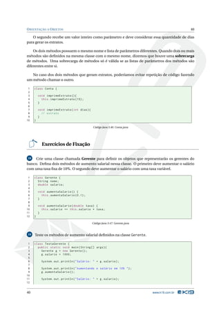 O RIENTAÇÃO A O BJETOS                                                                           40

   O segundo recebe um valor inteiro como parâmetro e deve considerar essa quantidade de dias
para gerar os extratos.

    Os dois métodos possuem o mesmo nome e lista de parâmetros diferentes. Quando dois ou mais
métodos são deﬁnidos na mesma classe com o mesmo nome, dizemos que houve uma sobrecarga
de métodos. Uma sobrecarga de métodos só é válida se as listas de parâmetros dos métodos são
diferentes entre si.

   No caso dos dois métodos que geram extratos, poderíamos evitar repetição de código fazendo
um método chamar o outro.

 1   class Conta {
 2
 3       void imprimeExtrato () {
 4         this . imprimeExtrato (15) ;
 5       }
 6
 7       void imprimeExtrato ( int dias ) {
 8         // extrato
 9       }
10   }

                                                Código Java 3.46: Conta.java




           Exercícios de Fixação

18   Crie uma classe chamada Gerente para deﬁnir os objetos que representarão os gerentes do
banco. Deﬁna dois métodos de aumento salarial nessa classe. O primeiro deve aumentar o salário
com uma taxa ﬁxa de 10%. O segundo deve aumentar o salário com uma taxa variável.

 1   class Gerente {
 2     String nome ;
 3     double salario ;
 4
 5       void aumentaSalario () {
 6         this . aumentaSalario (0.1) ;
 7       }
 8
 9       void aumentaSalario ( double taxa ) {
10         this . salario += this . salario * taxa ;
11       }
12   }

                                               Código Java 3.47: Gerente.java



19   Teste os métodos de aumento salarial deﬁnidos na classe Gerente.

 1   class TestaGerente {
 2     public static void main ( String [] args ) {
 3       Gerente g = new Gerente () ;
 4       g . salario = 1000;
 5
 6         System . out . println ( " Salário : " + g . salario ) ;
 7
 8         System . out . println ( " Aumentando o salário em 10% " ) ;
 9         g . aumentaSalario () ;
10
11         System . out . println ( " Salário : " + g . salario ) ;
12


40                                                                              www.k19.com.br
 