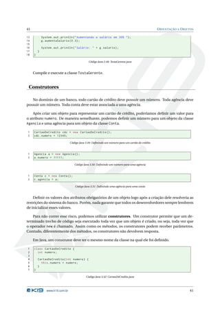 41                                                                                                O RIENTAÇÃO A O BJETOS

13           System . out . println ( " Aumentando o salário em 30% " ) ;
14           g . aumentaSalario (0.3) ;
15
16           System . out . println ( " Salário : " + g . salario ) ;
17       }
18   }

                                               Código Java 3.48: TestaGerente.java



     Compile e execute a classe TestaGerente.


 Construtores

   No domínio de um banco, todo cartão de crédito deve possuir um número. Toda agência deve
possuir um número. Toda conta deve estar associada a uma agência.

    Após criar um objeto para representar um cartão de crédito, poderíamos deﬁnir um valor para
o atributo numero. De maneira semelhante, podemos deﬁnir um número para um objeto da classe
Agencia e uma agência para um objeto da classe Conta.

1    CartaoDeCredito cdc = new CartaoDeCredito () ;
2    cdc . numero = 12345;

                                 Código Java 3.49: Deﬁnindo um número para um cartão de crédito



1    Agencia a = new Agencia () ;
2    a . numero = 11111;

                                    Código Java 3.50: Deﬁnindo um número para uma agência



1    Conta c = new Conta () ;
2    c . agencia = a ;

                                     Código Java 3.51: Deﬁnindo uma agência para uma conta



    Deﬁnir os valores dos atributos obrigatórios de um objeto logo após a criação dele resolveria as
restrições do sistema do banco. Porém, nada garante que todos os desenvolvedores sempre lembrem
de inicializar esses valores.

   Para não correr esse risco, podemos utilizar construtores. Um construtor permite que um de-
terminado trecho de código seja executado toda vez que um objeto é criado, ou seja, toda vez que
o operador new é chamado. Assim como os métodos, os construtores podem receber parâmetros.
Contudo, diferentemente dos métodos, os construtores não devolvem resposta.

     Em Java, um construtor deve ter o mesmo nome da classe na qual ele foi deﬁnido.

1    class CartaoDeCredito {
2      int numero ;
3
4        CartaoDeCredito ( int numero ) {
5          this . numero = numero ;
6        }
7    }

                                             Código Java 3.52: CartaoDeCredito.java




                www.k19.com.br                                                                                       41
 