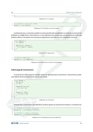 43                                                                                              O RIENTAÇÃO A O BJETOS

3    }

                                                 Código Java 3.57: Conta.java



1    // Chamando o construtor padrão
2    Conta c = new Conta () ;

                                       Código Java 3.58: Utilizando o construtor padrão



   Lembrando que o construtor padrão só será inserido pelo compilador se nenhum construtor for
deﬁnido no código fonte. Dessa forma, se você adicionar um construtor com parâmetros então não
poderá utilizar o comando new sem passar argumentos, pois um erro de compilação ocorrerá.

1    class Agencia {
2      int numero ;
3
4        Agencia ( int numero ) {
5          this . numero = numero ;
6        }
7    }

                                                Código Java 3.59: Agencia.java



1    // ERRO DE COMPILAÇÃO
2    Agencia a = new Agencia () ;

                                  Código Java 3.60: Chamando um construtor sem argumentos




Sobrecarga de Construtores

  O conceito de sobrecarga de métodos pode ser aplicado para construtores. Dessa forma, pode-
mos deﬁnir diversos construtores na mesma classe.

 1   class Pessoa {
 2     String rg ;
 3     int cpf ;
 4
 5       Pessoa ( String rg ) {
 6         this . rg = rg ;
 7       }
 8
 9       Pessoa ( int cpf ) {
10         this . cpf = cpf ;
11       }
12   }

                                                 Código Java 3.61: Pessoa.java



     Quando dois construtores são deﬁnidos, há duas opções no momento de utilizar o comando new.

1    // Chamando o primeiro construtor
2    Pessoa p1 = new Pessoa ( " 123456 X " ) ;
3
4    // Chamando o segundo construtor
5    Pessoa p2 = new Pessoa (123456789) ;

                                    Código Java 3.62: Utilizando dois construtores diferentes




               www.k19.com.br                                                                                      43
 