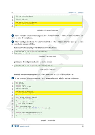45                                                                                  O RIENTAÇÃO A O BJETOS

 3       String dataDeValidade ;
 4
 5       Cliente cliente ;
 6
 7       CartaoDeCredito ( int numero ) {
 8         this . numero = numero ;
 9       }
10   }

                                           Código Java 3.67: CartaoDeCredito.java



24   Tente compilar novamente os arquivos TestaCartaoDeCredito e TestaClienteECartao. Ob-
serve os erros de compilação.

25   Altere o código das classes TestaCartaoDeCredito e TestaClienteECartao para que os erros
de compilação sejam resolvidos.

     Substitua trechos de código semelhantes ao trecho abaixo:

1    CartaoDeCredito cdc = new CartaoDeCredito () ;
2    cdc . numero = 111111;

                                               Código Java 3.68: Código antigo



     por trechos de código semelhantes ao trecho abaixo:

1    CartaoDeCredito cdc = new CartaoDeCredito (111111) ;

                                               Código Java 3.69: Código novo



     Compile novamente os arquivos TestaCartaoDeCredito e TestaClienteECartao.

26    Acrescente um construtor na classe Conta para receber uma referência como parâmetro.

 1   class Conta {
 2     int numero ;
 3     double saldo ;
 4     double limite = 100;
 5     Agencia agencia ;
 6
 7       Conta ( Agencia agencia ) {
 8         this . agencia = agencia ;
 9       }
10
11       void deposita ( double valor ) {
12         this . saldo += valor ;
13       }
14       void saca ( double valor ) {
15         this . saldo -= valor ;
16       }
17       void imprimeExtrato () {
18         System . out . println ( " SALDO : " + this . saldo ) ;
19       }
20
21       double consultaSaldoDisponivel () {
22         return this . saldo + this . limite ;
23       }
24   }

                                                Código Java 3.70: Conta.java



               www.k19.com.br                                                                          45
 