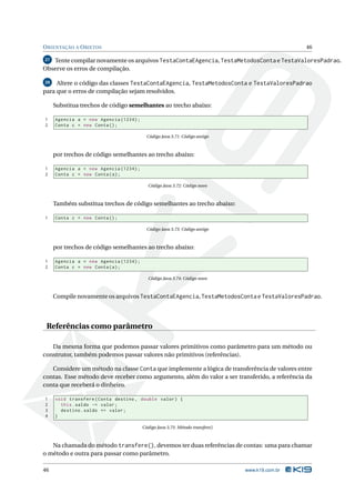 O RIENTAÇÃO A O BJETOS                                                                          46

27 Tente compilar novamente os arquivos TestaContaEAgencia, TestaMetodosConta e TestaValoresPadrao.
Observe os erros de compilação.

28   Altere o código das classes TestaContaEAgencia, TestaMetodosConta e TestaValoresPadrao
para que o erros de compilação sejam resolvidos.

     Substitua trechos de código semelhantes ao trecho abaixo:

1    Agencia a = new Agencia (1234) ;
2    Conta c = new Conta () ;

                                          Código Java 3.71: Código antigo



     por trechos de código semelhantes ao trecho abaixo:

1    Agencia a = new Agencia (1234) ;
2    Conta c = new Conta ( a ) ;

                                          Código Java 3.72: Código novo



     Também substitua trechos de código semelhantes ao trecho abaixo:

1    Conta c = new Conta () ;

                                          Código Java 3.73: Código antigo



     por trechos de código semelhantes ao trecho abaixo:

1    Agencia a = new Agencia (1234) ;
2    Conta c = new Conta ( a ) ;

                                          Código Java 3.74: Código novo



     Compile novamente os arquivos TestaContaEAgencia, TestaMetodosConta e TestaValoresPadrao.




 Referências como parâmetro

   Da mesma forma que podemos passar valores primitivos como parâmetro para um método ou
construtor, também podemos passar valores não primitivos (referências).

   Considere um método na classe Conta que implemente a lógica de transferência de valores entre
contas. Esse método deve receber como argumento, além do valor a ser transferido, a referência da
conta que receberá o dinheiro.

1    void transfere ( Conta destino , double valor ) {
2      this . saldo -= valor ;
3      destino . saldo += valor ;
4    }

                                        Código Java 3.75: Método transfere()



   Na chamada do método transfere(), devemos ter duas referências de contas: uma para chamar
o método e outra para passar como parâmetro.

46                                                                             www.k19.com.br
 