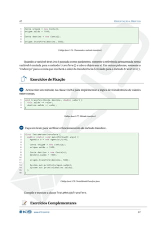 47                                                                                         O RIENTAÇÃO A O BJETOS


1    Conta origem = new Conta () ;
2    origem . saldo = 1000;
3
4    Conta destino = new Conta () ;
5
6    origem . transfere ( destino , 500) ;


                                         Código Java 3.76: Chamando o método transfere()




    Quando a variável destino é passada como parâmetro, somente a referência armazenada nessa
variável é enviada para o método transfere() e não o objeto em si. Em outras palavras, somente o
“endereço” para a conta que receberá o valor da transferência é enviado para o método transfere().


             Exercícios de Fixação

29   Acrescente um método na classe Conta para implementar a lógica de transferência de valores
entre contas.

1    void transfere ( Conta destino , double valor ) {
2      this . saldo -= valor ;
3      destino . saldo += valor ;
4    }


                                               Código Java 3.77: Método transfere()




30    Faça um teste para veriﬁcar o funcionamento do método transfere.

 1   class TestaMetodoTransfere {
 2     public static void main ( String [] args ) {
 3       Agencia a = new Agencia (1234) ;
 4
 5           Conta origem = new Conta ( a ) ;
 6           origem . saldo = 1000;
 7
 8           Conta destino = new Conta ( a ) ;
 9           destino . saldo = 1000;
10
11           origem . transfere ( destino , 500) ;
12
13           System . out . println ( origem . saldo ) ;
14           System . out . println ( destino . saldo ) ;
15       }
16   }


                                           Código Java 3.78: TestaMetodoTransfere.java




     Compile e execute a classe TestaMetodoTransfere.


             Exercícios Complementares

                www.k19.com.br                                                                                47
 
