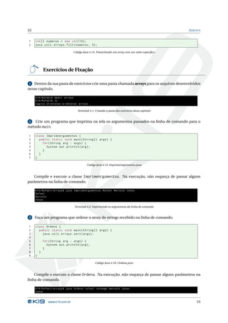 53                                                                                                  A RRAYS


1    int [] numeros = new int [10];
2    java . util . Arrays . fill ( numeros , 5) ;

                                   Código Java 4.14: Preenchendo um array com um valor especíﬁco




             Exercícios de Fixação

 1 Dentro da sua pasta de exercícios crie uma pasta chamada arrays para os arquivos desenvolvidos
nesse capítulo.

     K19 / Rafael$ mkdir arrays
     K19 / Rafael$ ls
     logica orietacao -a - objetos arrays

                                      Terminal 4.1: Criando a pasta dos exercícios desse capítulo


2   Crie um programa que imprima na tela os argumentos passados na linha de comando para o
método main.

1    class ImprimeArgumentos {
2      public static void main ( String [] args ) {
3        for ( String arg : args ) {
4          System . out . println ( arg ) ;
5        }
6      }
7    }

                                             Código Java 4.15: ImprimeArgumentos.java



   Compile e execute a classe ImprimeArgumentos. Na execução, não esqueça de passar alguns
parâmetros na linha de comando.

     K19 / Rafael / arrays$ java ImprimeArgumentos Rafael Marcelo Jonas
     Rafael
     Marcelo
     Jonas

                                   Terminal 4.2: Imprimindo os argumentos da linha de comando


3    Faça um programa que ordene o array de strings recebido na linha de comando.

1    class Ordena {
2      public static void main ( String [] args ) {
3        java . util . Arrays . sort ( args ) ;
4
5            for ( String arg : args ) {
6              System . out . println ( arg ) ;
7            }
8        }
9    }

                                                    Código Java 4.16: Ordena.java



    Compile e execute a classe Ordena. Na execução, não esqueça de passar alguns parâmetros na
linha de comando.

     K19 / Rafael / arrays$ java Ordena rafael solange marcelo jonas
     jonas


                www.k19.com.br                                                                          53
 