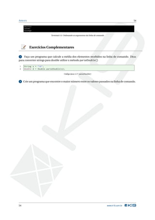A RRAYS                                                                                                    54

     marcelo
     rafael
     solange

                              Terminal 4.3: Ordenando os argumentos da linha de comando




          Exercícios Complementares

1   Faça um programa que calcule a média dos elementos recebidos na linha de comando. Dica:
para converter strings para double utilize o método parseDouble()

1    String s = " 10 " ;
2    double d = Double . parseDouble ( s ) ;

                                           Código Java 4.17: parseDouble()


2    Crie um programa que encontre o maior número entre os valores passados na linha de comando.




54                                                                                        www.k19.com.br
 