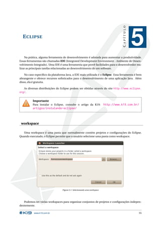 CAPÍTULO
  E CLIPSE
                                                                                                  5
    Na prática, alguma ferramenta de desenvolvimento é adotada para aumentar a produtividade.
Essas ferramentas são chamadas IDE (Integrated Development Environment - Ambiente de Desen-
volvimento Integrado). Uma IDE é uma ferramenta que provê facilidades para o desenvolvedor rea-
lizar as principais tarefas relacionadas ao desenvolvimento de um software.

    No caso especíﬁco da plataforma Java, a IDE mais utilizada é o Eclipse. Essa ferramenta é bem
abrangente e oferece recursos soﬁsticados para o desenvolvimento de uma aplicação Java. Além
disso, ela é gratuita.

   As diversas distribuições do Eclipse podem ser obtidas através do site http://www.eclipse.
org/.

          Importante
          Para instalar o Eclipse, consulte o artigo da K19:               http://www.k19.com.br/
          artigos/instalando-eclipse/



 workspace

   Uma workspace é uma pasta que normalmente contém projetos e conﬁgurações do Eclipse.
Quando executado, o Eclipse permite que o usuário selecione uma pasta como workspace.




                                  Figura 5.1: Selecionando uma workspace




   Podemos ter várias workspaces para organizar conjuntos de projetos e conﬁgurações indepen-
dentemente.

           www.k19.com.br                                                                         55
 