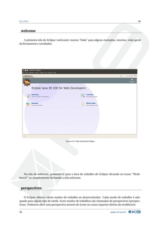 E CLIPSE                                                                                        56



 welcome

    A primeira tela do Eclipse (welcome) mostra “links” para alguns exemplos, tutorias, visão geral
da ferramenta e novidades.




                                     Figura 5.2: Tela inicial do Eclipse




   Na tela de welcome, podemos ir para a área de trabalho do Eclipse clicando no ícone “Work-
bench” ou simplesmente fechando a tela welcome.


 perspectives

    O Eclipse oferece vários modos de trabalho ao desenvolvedor. Cada modo de trabalho é ade-
quado para algum tipo de tarefa. Esses modos de trabalhos são chamados de perspectives (perspec-
tivas). Podemos abrir uma perspectiva através do ícone no canto superior direito da workbench.

56                                                                         www.k19.com.br
 