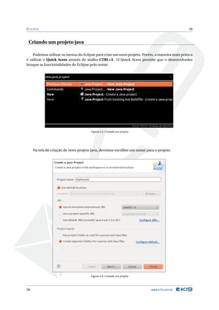 E CLIPSE                                                                                       58



 Criando um projeto java

    Podemos utilizar os menus do Eclipse para criar um novo projeto. Porém, a maneira mais prática
é utilizar o Quick Acess através do atalho CTRL+3. O Quick Acess permite que o desenvolvedor
busque as funcionalidades do Eclipse pelo nome.




                                       Figura 5.5: Criando um projeto




     Na tela de criação de novo projeto java, devemos escolher um nome para o projeto.




                                       Figura 5.6: Criando um projeto




58                                                                        www.k19.com.br
 