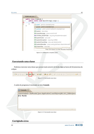 E CLIPSE                                                                                       62




                                  Figura 5.13: Utilizando o template sysout




 Executando uma classe

    Podemos executar uma classe que possui main através do botão run na barra de ferramentas do
eclipse.




                                    Figura 5.14: Executando uma classe




     A saída do programa é mostrada na view Console.




                                    Figura 5.15: Executando uma classe




 Corrigindo erros
62                                                                            www.k19.com.br
 