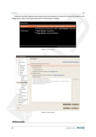 E CLIPSE                                                                              64

   Podemos escolher algumas ações para serem executadas no momento em que um arquivo com
código java é salvo. Uma ação muito útil é a de formatar o código.




                                    Figura 5.18: Save Actions




                                    Figura 5.19: Save Actions




 Refatoração

64                                                                www.k19.com.br
 
