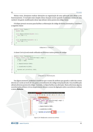 65                                                                                             E CLIPSE

    Muitas vezes, desejamos realizar alterações na organização de uma aplicação sem afetar o seu
funcionamento. O exemplo mais simples dessa situação ocorre quando mudamos o nome de uma
variável. Em geral, modiﬁcações desse tipo afetam vários pontos do código fonte.

    O Eclipse possuir recursos para facilitar a refatoração do código de forma automatica. Considere
a seguinte classe:

 1   public class Conta {
 2     double sld ;
 3
 4       void depositaValor ( double v ) {
 5         this . sld = v ;
 6       }
 7
 8       void sacaDinheiro ( double v ) {
 9         this . sld -= v ;
10       }
11   }

                                                      Código Java 5.1: Conta.java



     A classe Conta já está sendo utilizada em diversos outros pontos do código.

 1   public class TestaConta {
 2     public static void main ( String [] args ) {
 3       Conta c = new Conta () ;
 4       c . sld = 1000;
 5
 6           c . depositaValor (500) ;
 7
 8           c . sacaDinheiro (200) ;
 9
10           System . out . println ( c . sld ) ;
11       }
12   }

                                                    Código Java 5.2: TestaConta.java



    Em algum momento, podemos considerar que o nome do atributo que guarda o saldo das contas
deveria ser saldo ao invés de sld, pois o entendimento do código está prejudicado. Essa modiﬁcação
afetaria diversos pontos do código. Contudo, o eclipse facilita essa alteração. Basta selecionar alguma
ocorrência do atributo sld ou simplesmente deixar o cursor de digitação sobre a ocorrência e utilizar
o menu Refactor.




                                            Figura 5.20: Modiﬁcando o nome de um atributo




                 www.k19.com.br                                                                     65
 