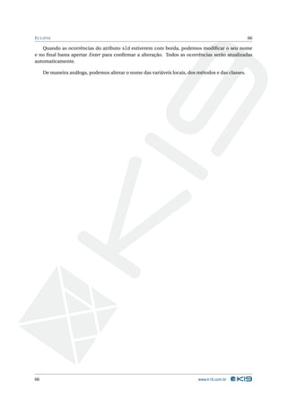 E CLIPSE                                                                                           66

   Quando as ocorrências do atributo sld estiverem com borda, podemos modiﬁcar o seu nome
e no ﬁnal basta apertar Enter para conﬁrmar a alteração. Todos as ocorrências serão atualizadas
automaticamente.

     De maneira análoga, podemos alterar o nome das variáveis locais, dos métodos e das classes.




66                                                                        www.k19.com.br
 