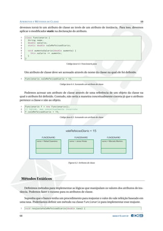 ATRIBUTOS E M ÉTODOS DE C LASSE                                                                                     68

devemos torná-lo um atributo de classe ao invés de um atributo de instância. Para isso, devemos
aplicar o modiﬁcador static na declaração do atributo.

1    class Funcionario {
2      String nome ;
3      double salario ;
4      static double valeRefeicaoDiario ;
5
6        void aumentaSalario ( double aumento ) {
7          this . salario += aumento ;
8        }
9    }

                                                 Código Java 6.3: Funcionario.java



     Um atributo de classe deve ser acessado através do nome da classe na qual ele foi deﬁnido.

1    Funcionario . valeRefeicaoDiario = 15;

                                          Código Java 6.4: Acessando um atributo de classe



   Podemos acessar um atributo de classe através de uma referência de um objeto da classe na
qual o atributo foi deﬁnido. Contudo, não seria a maneira conceitualmente correta já que o atributo
pertence a classe e não ao objeto.

1    Funcionario f = new Funcionario () ;
2    // Válido , mas conceitualmente incorreto
3    f . valeRefeicaoDiario = 15;

                                          Código Java 6.5: Acessando um atributo de classe




                                                valeRefeicaoDiario = 15

                     FUNCIONARIO                          FUNCIONARIO                        FUNCIONARIO
                nome = Rafael Cosentino             nome = Jonas Hirata                 nome = Marcelo Martins




                                                   Figura 6.2: Atributos de classe




 Métodos Estáticos

   Deﬁnimos métodos para implementar as lógicas que manipulam os valores dos atributos de ins-
tância. Podemos fazer o mesmo para os atributos de classe.

  Suponha que o banco tenha um procedimento para reajustar o valor do vale refeição baseado em
uma taxa. Poderíamos deﬁnir um método na classe Funcionario para implementar esse reajuste.

1    void reajustaValeRefeicaoDiario ( double taxa ) {


68                                                                                                 www.k19.com.br
 