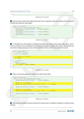 ATRIBUTOS E M ÉTODOS DE C LASSE                                                                           70

9    }

                                                 Código Java 6.10: Conta.java


 3  Faça um teste criando dois objetos da classe Conta. Imprima o valor do contador de contas antes
e depois da criação de cada objeto.

1    public class Testa {
2      public static void main ( String [] args ) {
3        System . out . println ( " Contador : " + Conta . contador ) ;
4        new Conta () ;
5        System . out . println ( " Contador : " + Conta . contador ) ;
6        new Conta () ;
7        System . out . println ( " Contador : " + Conta . contador ) ;
8      }
9    }

                                                 Código Java 6.11: Testa.java


 4  O contador de contas pode ser utilizado para gerar um número único para cada conta. Acres-
cente na classe Conta um atributo de instância para guardar o número das contas. Implemente no
construtor a lógica para gerar esses números de forma única através do contador de contas.

 1   public class Conta {
 2     // ATRIBUTO DE CLASSE
 3     static int contador ;
 4
 5       // ATRIBUTO DE INSTANCIA
 6       int numero ;
 7
 8       // CONSTRUTOR
 9       Conta () {
10         Conta . contador ++;
11         this . numero = Conta . contador ;
12       }
13   }

                                                 Código Java 6.12: Conta.java


 5   Altere o teste para imprimir o número de cada conta criada.

 1   public class Testa {
 2     public static void main ( String [] args ) {
 3       System . out . println ( " Contador : " + Conta . contador ) ;
 4
 5           Conta c1 = new Conta () ;
 6           System . out . println ( " Numero da primeira conta : " + c1 . numero ) ;
 7
 8           System . out . println ( " Contador : " + Conta . contador ) ;
 9
10           Conta c2 = new Conta () ;
11           System . out . println ( " Numero da segunda conta : " + c2 . numero ) ;
12
13           System . out . println ( " Contador : " + Conta . contador ) ;
14       }
15   }

                                                 Código Java 6.13: Testa.java


 6  Adicione um método de classe na classe Conta para zerar o contador e imprimir o total de contas
anterior.



70                                                                                       www.k19.com.br
 