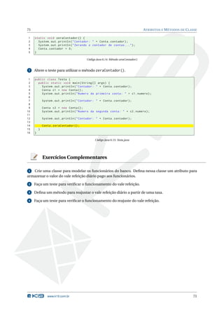 71                                                                                   ATRIBUTOS E M ÉTODOS DE C LASSE

1    static void zeraContador () {
2      System . out . println ( " Contador : " + Conta . contador ) ;
3      System . out . println ( " Zerando o contador de contas ... " ) ;
4      Conta . contador = 0;
5    }

                                           Código Java 6.14: Método zeraContador()


 7   Altere o teste para utilizar o método zeraContador().

 1   public class Testa {
 2     public static void main ( String [] args ) {
 3       System . out . println ( " Contador : " + Conta . contador ) ;
 4       Conta c1 = new Conta () ;
 5       System . out . println ( " Numero da primeira conta : " + c1 . numero ) ;
 6
 7           System . out . println ( " Contador : " + Conta . contador ) ;
 8
 9           Conta c2 = new Conta () ;
10           System . out . println ( " Numero da segunda conta : " + c2 . numero ) ;
11
12           System . out . println ( " Contador : " + Conta . contador ) ;
13
14           Conta . zeraContador () ;
15       }
16   }

                                                 Código Java 6.15: Testa.java




             Exercícios Complementares

 1 Crie uma classe para modelar os funcionários do banco. Deﬁna nessa classe um atributo para
armazenar o valor do vale refeição diário pago aos funcionários.

 2   Faça um teste para veriﬁcar o funcionamento do vale refeição.

 3   Deﬁna um método para reajustar o vale refeição diário a partir de uma taxa.

 4   Faça um teste para veriﬁcar o funcionamento do reajuste do vale refeição.




                www.k19.com.br                                                                                   71
 