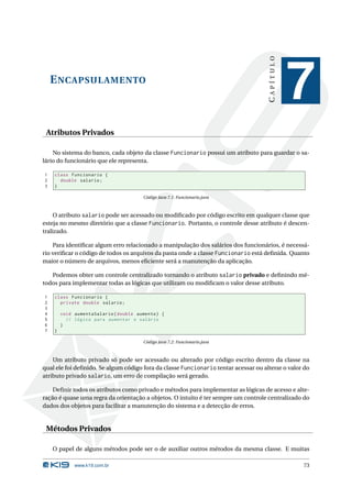 CAPÍTULO
    E NCAPSULAMENTO
                                                                                                7
 Atributos Privados

    No sistema do banco, cada objeto da classe Funcionario possui um atributo para guardar o sa-
lário do funcionário que ele representa.

1   class Funcionario {
2     double salario ;
3   }

                                       Código Java 7.1: Funcionario.java



     O atributo salario pode ser acessado ou modiﬁcado por código escrito em qualquer classe que
esteja no mesmo diretório que a classe Funcionario. Portanto, o controle desse atributo é descen-
tralizado.

    Para identiﬁcar algum erro relacionado a manipulação dos salários dos funcionários, é necessá-
rio veriﬁcar o código de todos os arquivos da pasta onde a classe Funcionario está deﬁnida. Quanto
maior o número de arquivos, menos eﬁciente será a manutenção da aplicação.

   Podemos obter um controle centralizado tornando o atributo salario privado e deﬁnindo mé-
todos para implementar todas as lógicas que utilizam ou modiﬁcam o valor desse atributo.

1   class Funcionario {
2     private double salario ;
3
4       void aumentaSalario ( double aumento ) {
5         // lógica para aumentar o salário
6       }
7   }

                                       Código Java 7.2: Funcionario.java



    Um atributo privado só pode ser acessado ou alterado por código escrito dentro da classe na
qual ele foi deﬁnido. Se algum código fora da classe Funcionario tentar acessar ou alterar o valor do
atributo privado salario, um erro de compilação será gerado.

    Deﬁnir todos os atributos como privado e métodos para implementar as lógicas de acesso e alte-
ração é quase uma regra da orientação a objetos. O intuito é ter sempre um controle centralizado do
dados dos objetos para facilitar a manutenção do sistema e a detecção de erros.


 Métodos Privados

    O papel de alguns métodos pode ser o de auxiliar outros métodos da mesma classe. E muitas

             www.k19.com.br                                                                       73
 