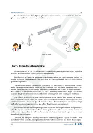 E NCAPSULAMENTO                                                                                     76

    No contexto da orientação a objetos, aplicamos o encapsulamento para criar objetos mais sim-
ples de serem utilizados em qualquer parte do sistema.




            Calling Maria




                                            Figura 7.1: Celular




 Carro - Evitando efeitos colateiras

   A interface de uso de um carro é composta pelos dispositivos que permitem que o motorista
conduza o veículo (volante, pedais, alavanca do câmbio, etc).

    A implementação do carro é composta pelos dispositivos internos (motor, caixa de câmbio, ra-
diador, sistema de injeção eletrônica ou carburador, etc) e pelos processos realizados internamente
por esses dispositivos.

    Nos carros mais antigos, o dispositivo interno que leva o combustível para o motor é o carbu-
rador. Nos carros mais novos, o carburador foi substituído pelo sistema de injeção eletrônica. In-
clusive, algumas oﬁcinas especializadas substituem o carburador pelo sistema de injeção eletrônica.
Essa alteração na implementação do carro não afeta a maneira que o motorista dirige. Todo mundo
que sabe dirigir um carro com carburador também sabe dirigir um carro com injeção eletrônica.

    Hoje em dia, as montadoras fabricam veículos com câmbio mecânico ou automático. O moto-
rista acostumado a dirigir carros com câmbio mecânico pode ter diﬁculdade para dirigir carros com
câmbio automático e vice-versa. Quando a interface de uso do carro é alterada, a maneira de dirigir
é afetada, fazendo com que as pessoas que sabem dirigir tenham que se adaptar.

     No contexto da orientação a objetos, aplicando o conceito do encapsulamento, as implementa-
ções dos objetos ﬁcam “escondidas”. Dessa forma, podemos modiﬁcá-las sem afetar a maneira de
utilizar esses objetos. Por outro lado, se alterarmos a interface de uso que está exposta, afetaremos a
maneira de usar os objetos.

   Considere, por exemplo, a mudança do nome de um método público. Todas as chamadas a esse
método devem ser alteradas, o que pode causar diversos efeitos colaterais nas classes da aplicação.

76                                                                           www.k19.com.br
 