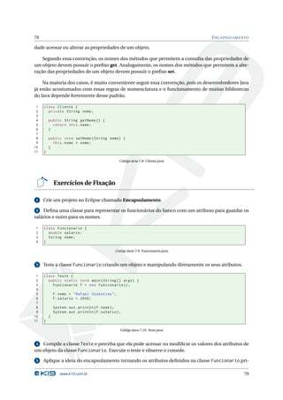 79                                                                                   E NCAPSULAMENTO

dade acessar ou alterar as propriedades de um objeto.

    Segundo essa convenção, os nomes dos métodos que permitem a consulta das propriedades de
um objeto devem possuir o preﬁxo get. Analogamente, os nomes dos métodos que permitem a alte-
ração das propriedades de um objeto devem possuir o preﬁxo set.

    Na maioria dos casos, é muito conveniente seguir essa convenção, pois os desenvolvedores Java
já estão acostumados com essas regras de nomenclatura e o funcionamento de muitas bibliotecas
do Java depende fortemente desse padrão.

 1   class Cliente {
 2     private String nome ;
 3
 4       public String getNome () {
 5         return this . nome ;
 6       }
 7
 8       public void setNome ( String nome ) {
 9         this . nome = nome ;
10       }
11   }

                                                    Código Java 7.8: Cliente.java




             Exercícios de Fixação

 1   Crie um projeto no Eclipse chamado Encapsulamento.

 2  Deﬁna uma classe para representar os funcionários do banco com um atributo para guardar os
salários e outro para os nomes.

1    class Funcionario {
2      double salario ;
3      String nome ;
4    }

                                                 Código Java 7.9: Funcionario.java


 3   Teste a classe Funcionario criando um objeto e manipulando diretamente os seus atributos.

 1   class Teste {
 2     public static void main ( String [] args ) {
 3       Funcionario f = new Funcionario () ;
 4
 5           f . nome = " Rafael Cosentino " ;
 6           f . salario = 2000;
 7
 8           System . out . println ( f . nome ) ;
 9           System . out . println ( f . salario ) ;
10       }
11   }

                                                    Código Java 7.10: Teste.java


 4 Compile a classe Teste e perceba que ela pode acessar ou modiﬁcar os valores dos atributos de
um objeto da classe Funcionario. Execute o teste e observe o console.

 5   Aplique a ideia do encapsulamento tornando os atributos deﬁnidos na classe Funcionario pri-

                www.k19.com.br                                                                    79
 