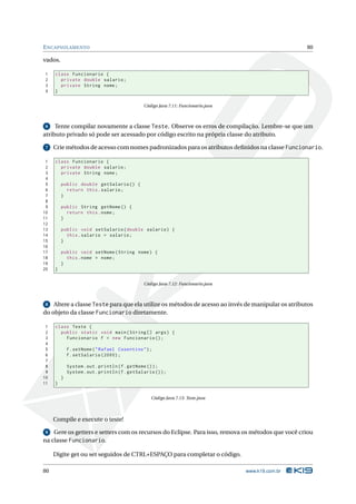 E NCAPSULAMENTO                                                                                       80

vados.

1    class Funcionario {
2      private double salario ;
3      private String nome ;
4    }


                                                Código Java 7.11: Funcionario.java



 6   Tente compilar novamente a classe Teste. Observe os erros de compilação. Lembre-se que um
atributo privado só pode ser acessado por código escrito na própria classe do atributo.

 7   Crie métodos de acesso com nomes padronizados para os atributos deﬁnidos na classe Funcionario.

 1   class Funcionario {
 2     private double salario ;
 3     private String nome ;
 4
 5       public double getSalario () {
 6         return this . salario ;
 7       }
 8
 9       public String getNome () {
10         return this . nome ;
11       }
12
13       public void setSalario ( double salario ) {
14         this . salario = salario ;
15       }
16
17       public void setNome ( String nome ) {
18         this . nome = nome ;
19       }
20   }


                                                Código Java 7.12: Funcionario.java



 8  Altere a classe Teste para que ela utilize os métodos de acesso ao invés de manipular os atributos
do objeto da classe Funcionario diretamente.

 1   class Teste {
 2     public static void main ( String [] args ) {
 3       Funcionario f = new Funcionario () ;
 4
 5           f . setNome ( " Rafael Cosentino " ) ;
 6           f . setSalario (2000) ;
 7
 8           System . out . println ( f . getNome () ) ;
 9           System . out . println ( f . getSalario () ) ;
10       }
11   }


                                                   Código Java 7.13: Teste.java



     Compile e execute o teste!

 9 Gere os getters e setters com os recursos do Eclipse. Para isso, remova os métodos que você criou
na classe Funcionario.

     Digite get ou set seguidos de CTRL+ESPAÇO para completar o código.

80                                                                                   www.k19.com.br
 