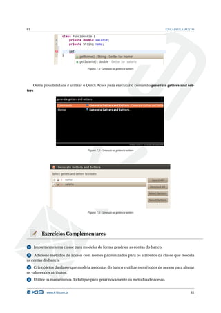 81                                                                                 E NCAPSULAMENTO




                                    Figura 7.4: Gerando os getters e setters




    Outra possibilidade é utilizar o Quick Acess para executar o comando generate getters and set-
ters




                                    Figura 7.5: Gerando os getters e setters




                                    Figura 7.6: Gerando os getters e setters




         Exercícios Complementares

1    Implemente uma classe para modelar de forma genérica as contas do banco.

 2   Adicione métodos de acesso com nomes padronizados para os atributos da classe que modela
as contas do banco.
3   Crie objetos da classe que modela as contas do banco e utilize os métodos de acesso para alterar
os valores dos atributos.
4    Utilize os mecanismos do Eclipse para gerar novamente os métodos de acesso.


            www.k19.com.br                                                                       81
 