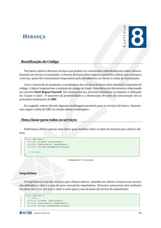 CAPÍTULO
    H ERANÇA
                                                                                               8
 Reutilização de Código

    Um banco oferece diversos serviços que podem ser contratados individualmente pelos clientes.
Quando um serviço é contratado, o sistema do banco deve registrar quem foi o cliente que contratou
o serviço, quem foi o funcionário responsável pelo atendimento ao cliente e a data de contratação.

    Com o intuito de ser produtivo, a modelagem dos serviços do banco deve diminuir a repetição de
código. A ideia é reaproveitar o máximo do código já criado. Essa ideia está diretamente relacionada
ao conceito Don’t Repeat Yourself. Em outras palavras, devemos minimizar ao máximo a utilização
do “copiar e colar”. O aumento da produtividade e a diminuição do custo de manutenção são as
principais motivações do DRY.

  Em seguida, vamos discutir algumas modelagens possíveis para os serviços do banco. Buscare-
mos seguir a ideia do DRY na criação dessas modelagens.


 Uma classe para todos os serviços

    Poderíamos deﬁnir apenas uma classe para modelar todos os tipos de serviços que o banco ofe-
rece.

1   class Servico {
2     private Cliente contratante ;
3     private Funcionario responsavel ;
4     private String dataDeContratacao ;
5
6       // métodos
7   }

                                       Código Java 8.1: Servico.java




Empréstimo

    O empréstimo é um dos serviços que o banco oferece. Quando um cliente contrata esse serviço,
são deﬁnidos o valor e a taxa de juros mensal do empréstimo. Devemos acrescentar dois atributos
na classe Servico: um para o valor e outro para a taxa de juros do serviço de empréstimo.

1   class Servico {
2     // GERAL
3     private Cliente contratante ;
4     private Funcionario responsavel ;
5     private String dataDeContratacao ;


             www.k19.com.br                                                                      83
 