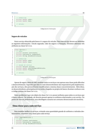 H ERANÇA                                                                                        84

 6
 7       // EMPRÉSTIMO
 8       private double valor ;
 9       private double taxa ;
10
11       // métodos
12   }

                                         Código Java 8.2: Servico.java




Seguro de veículos

    Outro serviço oferecido pelo banco é o seguro de veículos. Para esse serviço devem ser deﬁnidas
as seguintes informações: veículo segurado, valor do seguro e a franquia. Devemos adicionar três
atributos na classe Servico.

 1   class Servico {
 2     // GERAL
 3     private Cliente contratante ;
 4     private Funcionario responsavel ;
 5     private String dataDeContratacao ;
 6
 7       // EMPRÉSTIMO
 8       private double valor ;
 9       private double taxa ;
10
11       // SEGURO DE VEICULO
12       private Veiculo veiculo ;
13       private double valorDoSeguroDeVeiculo ;
14       private double franquia ;
15
16       // métodos
17   }

                                         Código Java 8.3: Servico.java



    Apesar de seguir a ideia do DRY, modelar todos os serviços com apenas uma classe pode diﬁcultar
o desenvolvimento. Supondo que dois ou mais desenvolvedores são responsáveis pela implementa-
ção dos serviços, eles provavelmente modiﬁcariam a mesma classe concorrentemente. Além disso,
os desenvolvedores, principalmente os recém chegados no projeto do banco, ﬁcariam confusos com
o código extenso da classe Servico.

    Outro problema é que um objeto da classe Servico possui atributos para todos os serviços que
o banco oferece. Na verdade, ele deveria possuir apenas os atributos relacionados a um serviço. Do
ponto de vista de performance, essa abordagem causaria um consumo desnecessário de memória.


 Uma classe para cada serviço

   Para modelar melhor os serviços, evitando uma quantidade grande de atributos e métodos des-
necessários, criaremos uma classe para cada serviço.

1    class SeguroDeVeiculo {
2      // GERAL
3      private Cliente contratante ;
4      private Funcionario responsavel ;
5      private String dataDeContratacao ;


84                                                                        www.k19.com.br
 