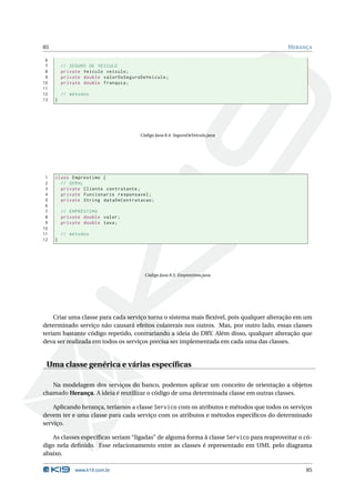 85                                                                                       H ERANÇA

 6
 7       // SEGURO DE VEICULO
 8       private Veiculo veiculo ;
 9       private double valorDoSeguroDeVeiculo ;
10       private double franquia ;
11
12       // métodos
13   }




                                     Código Java 8.4: SeguroDeVeiculo.java




 1   class Emprestimo {
 2     // GERAL
 3     private Cliente contratante ;
 4     private Funcionario responsavel ;
 5     private String dataDeContratacao ;
 6
 7       // EMPRÉSTIMO
 8       private double valor ;
 9       private double taxa ;
10
11       // métodos
12   }




                                       Código Java 8.5: Emprestimo.java




    Criar uma classe para cada serviço torna o sistema mais ﬂexível, pois qualquer alteração em um
determinado serviço não causará efeitos colaterais nos outros. Mas, por outro lado, essas classes
teriam bastante código repetido, contrariando a ideia do DRY. Além disso, qualquer alteração que
deva ser realizada em todos os serviços precisa ser implementada em cada uma das classes.


 Uma classe genérica e várias especíﬁcas

   Na modelagem dos serviços do banco, podemos aplicar um conceito de orientação a objetos
chamado Herança. A ideia é reutilizar o código de uma determinada classe em outras classes.

    Aplicando herança, teríamos a classe Servico com os atributos e métodos que todos os serviços
devem ter e uma classe para cada serviço com os atributos e métodos especíﬁcos do determinado
serviço.

   As classes especíﬁcas seriam “ligadas” de alguma forma à classe Servico para reaproveitar o có-
digo nela deﬁnido. Esse relacionamento entre as classes é representado em UML pelo diagrama
abaixo.

              www.k19.com.br                                                                   85
 