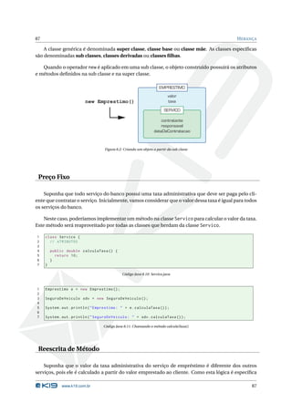 87                                                                                           H ERANÇA

    A classe genérica é denominada super classe, classe base ou classe mãe. As classes especíﬁcas
são denominadas sub classes, classes derivadas ou classes ﬁlhas.

   Quando o operador new é aplicado em uma sub classe, o objeto construído possuirá os atributos
e métodos deﬁnidos na sub classe e na super classe.

                                                                      EMPRESTIMO
                                                                           valor
                          new Emprestimo()                                 taxa
                                                                         SERVICO

                                                                       contratante
                                                                       responsavel
                                                                   dataDeContratacao



                                    Figura 8.2: Criando um objeto a partir da sub classe




 Preço Fixo

    Suponha que todo serviço do banco possui uma taxa administrativa que deve ser paga pelo cli-
ente que contratar o serviço. Inicialmente, vamos considerar que o valor dessa taxa é igual para todos
os serviços do banco.

    Neste caso, poderíamos implementar um método na classe Servico para calcular o valor da taxa.
Este método será reaproveitado por todas as classes que herdam da classe Servico.

1    class Servico {
2      // ATRIBUTOS
3
4        public double calculaTaxa () {
5          return 10;
6        }
7    }

                                              Código Java 8.10: Servico.java



1    Emprestimo e = new Emprestimo () ;
2
3    SeguroDeVeiculo sdv = new SeguroDeVeiculo () ;
4
5    System . out . println ( " Emprestimo : " + e . calculaTaxa () ) ;
6
7    System . out . println ( " SeguroDeVeiculo : " + sdv . calculaTaxa () ) ;

                                   Código Java 8.11: Chamando o método calculaTaxa()




 Reescrita de Método

    Suponha que o valor da taxa administrativa do serviço de empréstimo é diferente dos outros
serviços, pois ele é calculado a partir do valor emprestado ao cliente. Como esta lógica é especíﬁca

              www.k19.com.br                                                                       87
 
