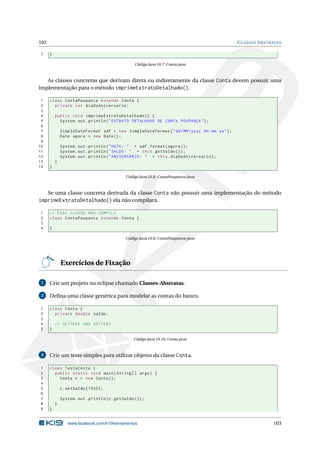 103 CLASSES ABSTRATAS
7 }
Código Java 10.7: Conta.java
As classes concretas que derivam direta ou indiretamente da classe Conta devem possuir uma
implementação para o método imprimeExtratoDetalhado().
1 class ContaPoupanca extends Conta {
2 private int diaDoAniversario;
3
4 public void imprimeExtratoDetalhado () {
5 System.out.println("EXTRATO DETALHADO DE CONTA POUPANÇA");
6
7 SimpleDateFormat sdf = new SimpleDateFormat("dd/MM/yyyy HH:mm:ss");
8 Date agora = new Date();
9
10 System.out.println("DATA: " + sdf.format(agora));
11 System.out.println("SALDO: " + this.getSaldo ());
12 System.out.println("ANIVERSÁRIO: " + this.diaDoAniversario);
13 }
14 }
Código Java 10.8: ContaPoupanca.java
Se uma classe concreta derivada da classe Conta não possuir uma implementação do método
imprimeExtratoDetalhado() ela não compilará.
1 // ESSA CLASSE NÃO COMPILA
2 class ContaPoupanca extends Conta {
3
4 }
Código Java 10.9: ContaPoupanca.java
Exercícios de Fixação
1 Crie um projeto no eclipse chamado Classes-Abstratas.
2 Deﬁna uma classe genérica para modelar as contas do banco.
1 class Conta {
2 private double saldo;
3
4 // GETTERS AND SETTERS
5 }
Código Java 10.10: Conta.java
3 Crie um teste simples para utilizar objetos da classe Conta.
1 class TestaConta {
2 public static void main(String [] args) {
3 Conta c = new Conta();
4
5 c.setSaldo (1000);
6
7 System.out.println(c.getSaldo ());
8 }
9 }
www.facebook.com/k19treinamentos 103
 