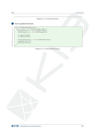113 INTERFACES
Código Java 11.14: GeradorDeExtrato.java
7 Teste o gerador de extrato.
1 class TestaGeradorDeExtrato {
2 public static void main(String [] args) {
3 ContaCorrente c1 = new ContaCorrente ();
4 ContaPoupanca c2 = new ContaPoupanca ();
5
6 c1.deposita (500);
7 c2.deposita (500);
8
9 GeradorDeExtrato g = new GeradorDeExtrato ();
10 g.geraExtrato(c1);
11 g.geraExtrato(c2);
12 }
13 }
Código Java 11.15: TestaGeradorDeExtrato.java
www.facebook.com/k19treinamentos 113
 