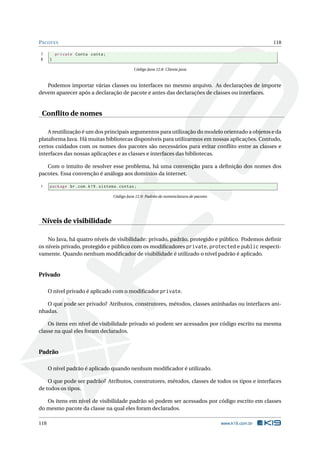 PACOTES 118
7 private Conta conta;
8 }
Código Java 12.8: Cliente.java
Podemos importar várias classes ou interfaces no mesmo arquivo. As declarações de importe
devem aparecer após a declaração de pacote e antes das declarações de classes ou interfaces.
Conﬂito de nomes
A reutilização é um dos principais argumentos para utilização do modelo orientado a objetos e da
plataforma Java. Há muitas bibliotecas disponíveis para utilizarmos em nossas aplicações. Contudo,
certos cuidados com os nomes dos pacotes são necessários para evitar conﬂito entre as classes e
interfaces das nossas aplicações e as classes e interfaces das bibliotecas.
Com o intuito de resolver esse problema, há uma convenção para a deﬁnição dos nomes dos
pacotes. Essa convenção é análoga aos domínios da internet.
1 package br.com.k19.sistema.contas;
Código Java 12.9: Padrão de nomenclatura de pacotes
Níveis de visibilidade
No Java, há quatro níveis de visibilidade: privado, padrão, protegido e público. Podemos deﬁnir
os níveis privado, protegido e público com os modiﬁcadores private, protected e public respecti-
vamente. Quando nenhum modiﬁcador de visibilidade é utilizado o nível padrão é aplicado.
Privado
O nível privado é aplicado com o modiﬁcador private.
O que pode ser privado? Atributos, construtores, métodos, classes aninhadas ou interfaces ani-
nhadas.
Os itens em nível de visibilidade privado só podem ser acessados por código escrito na mesma
classe na qual eles foram declarados.
Padrão
O nível padrão é aplicado quando nenhum modiﬁcador é utilizado.
O que pode ser padrão? Atributos, construtores, métodos, classes de todos os tipos e interfaces
de todos os tipos.
Os itens em nível de visibilidade padrão só podem ser acessados por código escrito em classes
do mesmo pacote da classe na qual eles foram declarados.
118 www.k19.com.br
 