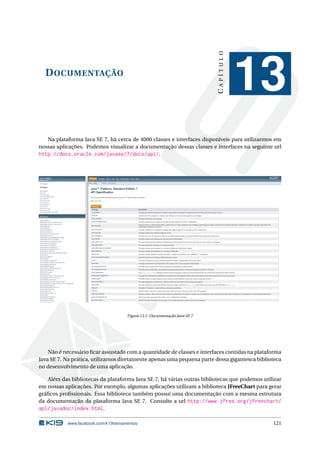 DOCUMENTAÇÃO
CAPÍTULO
13
Na plataforma Java SE 7, há cerca de 4000 classes e interfaces disponíveis para utilizarmos em
nossas aplicações. Podemos visualizar a documentação dessas classes e interfaces na seguinte url
http://docs.oracle.com/javase/7/docs/api/.
Figura 13.1: Documentação Java SE 7
Não é necessário ﬁcar assustado com a quantidade de classes e interfaces contidas na plataforma
Java SE 7. Na prática, utilizamos diretamente apenas uma pequena parte dessa gigantesca biblioteca
no desenvolvimento de uma aplicação.
Além das bibliotecas da plataforma Java SE 7, há várias outras bibliotecas que podemos utilizar
em nossas aplicações. Por exemplo, algumas aplicações utilizam a biblioteca JFreeChart para gerar
gráﬁcos proﬁssionais. Essa biblioteca também possui uma documentação com a mesma estrutura
da documentação da plataforma Java SE 7. Consulte a url http://www.jfree.org/jfreechart/
api/javadoc/index.html.
www.facebook.com/k19treinamentos 121
 