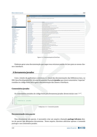 DOCUMENTAÇÃO 122
Figura 13.2: Documentação do JFreeChart
Podemos gerar uma documentação que segue essa estrutura padrão do Java para as nossas clas-
ses e interfaces.
A ferramenta javadoc
Com o intuito de padronizar a estrutura e o visual das documentações das bibliotecas Java, no
JDK (Java Development Kit), há uma ferramenta chamada javadoc que extrai comentários “especias”
contidos no código fonte Java e gera a documentação das classes e interfaces.
Comentários javadoc
Os comentários extraídos do código fonte pela ferramenta javadoc devem iniciar com “/**”.
1 /**
2 *
3 * Comentário javadoc
4 *
5 */
Código Java 13.1: Comentário javadoc
Documentando uma pacote
Para documentar um pacote, é necessário criar um arquivo chamado package-info.java den-
tro do pacote que desejamos documentar. Nesse arquivo, devemos adicionar apenas o comando
package e um comentário javadoc.
122 www.k19.com.br
 