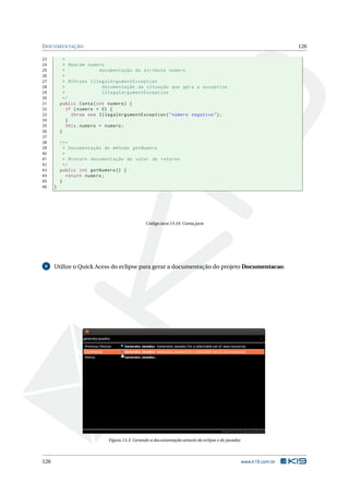 DOCUMENTAÇÃO 126
23 *
24 * @param numero
25 * documentação do atributo numero
26 *
27 * @throws IllegalArgumentException
28 * documentação da situação que gera a exception
29 * IllegalArgumentException
30 */
31 public Conta(int numero) {
32 if (numero < 0) {
33 throw new IllegalArgumentException("número negativo");
34 }
35 this.numero = numero;
36 }
37
38 /**
39 * Documentação do método getNumero
40 *
41 * @return documentação do valor de retorno
42 */
43 public int getNumero () {
44 return numero;
45 }
46 }
Código Java 13.10: Conta.java
6 Utilize o Quick Acess do eclipse para gerar a documentação do projeto Documentacao.
Figura 13.3: Gerando a documentação através do eclipse e do javadoc
126 www.k19.com.br
 