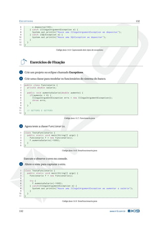 EXCEPTIONS 132
6 c.deposita (100);
7 } catch (IllegalArgumentException e) {
8 System.out.println("Houve uma IllegalArgumentException ao depositar");
9 } catch (SQLException e) {
10 System.out.println("Houve uma SQLException ao depositar");
11 }
12 }
13 }
Código Java 14.6: Capturando dois tipos de exceptions
Exercícios de Fixação
1 Crie um projeto no eclipse chamado Exceptions.
2 Crie uma classe para modelar os funcionários do sistema do banco.
1 public class Funcionario {
2 private double salario;
3
4 public void aumentaSalario(double aumento) {
5 if(aumento < 0) {
6 IllegalArgumentException erro = new IllegalArgumentException ();
7 throw erro;
8 }
9 }
10
11 // GETTERS E SETTERS
12 }
Código Java 14.7: Funcionario.java
3 Agora teste a classe Funcionario.
1 class TestaFuncionario {
2 public static void main(String [] args) {
3 Funcionario f = new Funcionario ();
4 f.aumentaSalario ( -1000);
5 }
6 }
Código Java 14.8: TestaFuncionario.java
Execute e observe o erro no console.
4 Altere o teste para capturar o erro.
1 class TestaFuncionario {
2 public static void main(String [] args) {
3 Funcionario f = new Funcionario ();
4
5 try {
6 f.aumentaSalario ( -1000);
7 } catch(IllegalArgumentException e) {
8 System.out.println("Houve uma IllegalArgumentException ao aumentar o salário");
9 }
10 }
11 }
Código Java 14.9: TestaFuncionario.java
132 www.k19.com.br
 