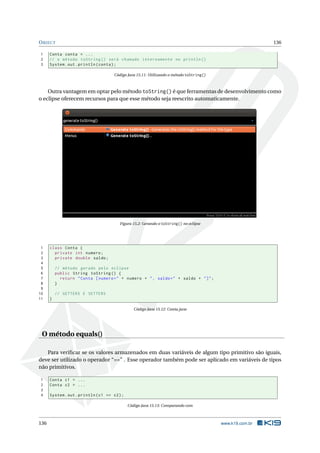 OBJECT 136
1 Conta conta = ...
2 // o método toString () será chamado internamente no println ()
3 System.out.println(conta);
Código Java 15.11: Utilizando o método toString()
Outra vantagem em optar pelo método toString() é que ferramentas de desenvolvimento como
o eclipse oferecem recursos para que esse método seja reescrito automaticamente.
Figura 15.2: Gerando o toString() no eclipse
1 class Conta {
2 private int numero;
3 private double saldo;
4
5 // método gerado pelo eclipse
6 public String toString () {
7 return "Conta [numero=" + numero + ", saldo=" + saldo + "]";
8 }
9
10 // GETTERS E SETTERS
11 }
Código Java 15.12: Conta.java
O método equals()
Para veriﬁcar se os valores armazenados em duas variáveis de algum tipo primitivo são iguais,
deve ser utilizado o operador “==” . Esse operador também pode ser aplicado em variáveis de tipos
não primitivos.
1 Conta c1 = ...
2 Conta c2 = ...
3
4 System.out.println(c1 == c2);
Código Java 15.13: Comparando com
136 www.k19.com.br
 
