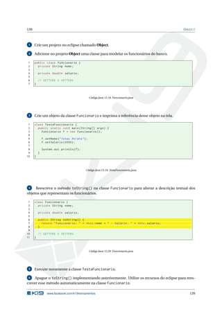 139 OBJECT
1 Crie um projeto no eclipse chamado Object.
2 Adicione no projeto Object uma classe para modelar os funcionários do banco.
1 public class Funcionario {
2 private String nome;
3
4 private double salario;
5
6 // GETTERS E SETTERS
7 }
Código Java 15.18: Funcionario.java
3 Crie um objeto da classe Funcionario e imprima a referência desse objeto na tela.
1 class TestaFuncionario {
2 public static void main(String [] args) {
3 Funcionario f = new Funcionario ();
4
5 f.setNome("Jonas Hirata");
6 f.setSalario (3000);
7
8 System.out.println(f);
9 }
10 }
Código Java 15.19: TestaFuncionario.java
4 Reescreva o método toString() na classe Funcionario para alterar a descrição textual dos
objetos que representam os funcionários.
1 class Funcionario {
2 private String nome;
3
4 private double salario;
5
6 public String toString () {
7 return "Funcionário: " + this.nome + " - Salário: " + this.salario;
8 }
9
10 // GETTERS E SETTERS
11 }
Código Java 15.20: Funcionario.java
5 Execute novamente a classe TestaFuncionario.
6 Apague o toString() implementando anteriormente. Utilize os recursos do eclipse para rees-
crever esse método automaticamente na classe Funcionario.
www.facebook.com/k19treinamentos 139
 