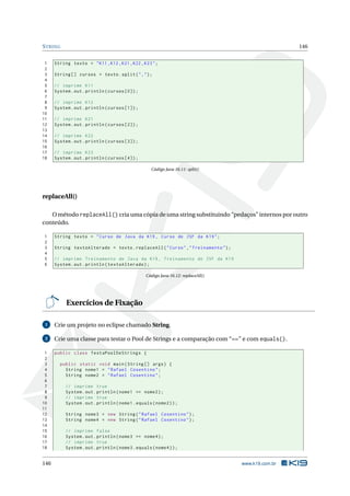STRING 146
1 String texto = "K11 ,K12 ,K21 ,K22 ,K23";
2
3 String [] cursos = texto.split(",");
4
5 // imprime K11
6 System.out.println(cursos [0]);
7
8 // imprime K12
9 System.out.println(cursos [1]);
10
11 // imprime K21
12 System.out.println(cursos [2]);
13
14 // imprime K22
15 System.out.println(cursos [3]);
16
17 // imprime K23
18 System.out.println(cursos [4]);
Código Java 16.11: split()
replaceAll()
O método replaceAll() cria uma cópia de uma string substituindo “pedaços” internos por outro
conteúdo.
1 String texto = "Curso de Java da K19 , Curso de JSF da K19";
2
3 String textoAlterado = texto.replaceAll("Curso","Treinamento");
4
5 // imprime Treinamento de Java da K19 , Treinamento de JSF da K19
6 System.out.println(textoAlterado);
Código Java 16.12: replaceAll()
Exercícios de Fixação
1 Crie um projeto no eclipse chamado String.
2 Crie uma classe para testar o Pool de Strings e a comparação com “==” e com equals().
1 public class TestaPoolDeStrings {
2
3 public static void main(String [] args) {
4 String nome1 = "Rafael Cosentino";
5 String nome2 = "Rafael Cosentino";
6
7 // imprime true
8 System.out.println(nome1 == nome2);
9 // imprime true
10 System.out.println(nome1.equals(nome2));
11
12 String nome3 = new String("Rafael Cosentino");
13 String nome4 = new String("Rafael Cosentino");
14
15 // imprime false
16 System.out.println(nome3 == nome4);
17 // imprime true
18 System.out.println(nome3.equals(nome4));
146 www.k19.com.br
 