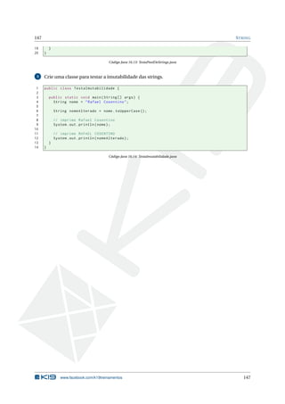 147 STRING
19 }
20 }
Código Java 16.13: TestaPoolDeStrings.java
3 Crie uma classe para testar a imutabilidade das strings.
1 public class TestaImutabilidade {
2
3 public static void main(String [] args) {
4 String nome = "Rafael Cosentino";
5
6 String nomeAlterado = nome.toUpperCase ();
7
8 // imprime Rafael Cosentino
9 System.out.println(nome);
10
11 // imprime RAFAEL COSENTINO
12 System.out.println(nomeAlterado);
13 }
14 }
Código Java 16.14: TestaImutabilidade.java
www.facebook.com/k19treinamentos 147
 