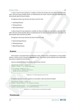 ENTRADA E SAÍDA 150
A classe InputStream é genérica e modela um ﬂuxo de entrada sem uma fonte especíﬁca deﬁ-
nida. Diversas classes herdam direta ou indiretamente da classe InputStream para especiﬁcar um
determinado tipo de fonte de dados.
Eis algumas classes que derivam da classe InputStream:
• AudioInputStream
• FileInputStream
• ObjectInputStream
A classe OutputStream é genérica e modela um ﬂuxo de saída sem um destino especíﬁco deﬁ-
nido. Diversas classes herdam direta ou indiretamente da classe OutputStream para especiﬁcar um
determinado tipo de destino de dados.
Eis algumas classes que derivam da classe OutputStream:
• ByteArrayOutputStream
• FileOutputStream
• ObjectOutputStream
Scanner
Nem sempre é necessário fazer entrada byte a byte. Nestes casos, normalmente, é mais simples
utilizar a classe Scanner do pacote java.util do Java. Essa classe possui métodos mais soﬁsticados
para obter os dados de uma entrada.
Veja um exemplo de leitura do teclado com a classe Scanner:
1 InputStream entrada = System.in;
2 Scanner scanner = new Scanner(entrada);
3
4 while(scanner.hasNextLine ()) {
5 String linha = scanner.nextLine ();
6 System.out.println(linha);
7 }
Código Java 17.3: Leitura utilizando a classe Scanner
Os objetos da classe Scanner podem ser associados a diversas fontes de dados.
1 InputStream teclado = System.in;
2 Scanner scannerTeclado = new Scanner(teclado);
3
4 FileInputStream arquivo = new FileInputStream("arquivo.txt");
5 Scanner scannerArquivo = new Scanner(arquivo);
Código Java 17.4: Associando scanners a fontes distintas de dados
PrintStream
150 www.k19.com.br
 