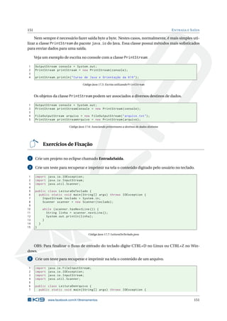 151 ENTRADA E SAÍDA
Nem sempre é necessário fazer saída byte a byte. Nestes casos, normalmente, é mais simples uti-
lizar a classe PrintStream do pacote java.io do Java. Essa classe possui métodos mais soﬁsticados
para enviar dados para uma saída.
Veja um exemplo de escrita no console com a classe PrintStream:
1 OutputStream console = System.out;
2 PrintStream printStream = new PrintStream(console);
3
4 printStream.println("Curso de Java e Orientação da K19");
Código Java 17.5: Escrita utilizando PrintStream
Os objetos da classe PrintStream podem ser associados a diversos destinos de dados.
1 OutputStream console = System.out;
2 PrintStream printStreamConsole = new PrintStream(console);
3
4 FileOutputStream arquivo = new FileOutputStream("arquivo.txt");
5 PrintStream printStreamArquivo = new PrintStream(arquivo);
Código Java 17.6: Associando printstreams a destinos de dados distintos
Exercícios de Fixação
1 Crie um projeto no eclipse chamado EntradaSaida.
2 Crie um teste para recuperar e imprimir na tela o conteúdo digitado pelo usuário no teclado.
1 import java.io.IOException;
2 import java.io.InputStream;
3 import java.util.Scanner;
4
5 public class LeituraDoTeclado {
6 public static void main(String [] args) throws IOException {
7 InputStream teclado = System.in;
8 Scanner scanner = new Scanner(teclado);
9
10 while (scanner.hasNextLine ()) {
11 String linha = scanner.nextLine ();
12 System.out.println(linha);
13 }
14 }
15 }
Código Java 17.7: LeituraDoTeclado.java
OBS: Para ﬁnalizar o ﬂuxo de entrado do teclado digite CTRL+D no Linux ou CTRL+Z no Win-
dows.
3 Crie um teste para recuperar e imprimir na tela o conteúdo de um arquivo.
1 import java.io.FileInputStream;
2 import java.io.IOException;
3 import java.io.InputStream;
4 import java.util.Scanner;
5
6 public class LeituraDeArquivo {
7 public static void main(String [] args) throws IOException {
www.facebook.com/k19treinamentos 151
 