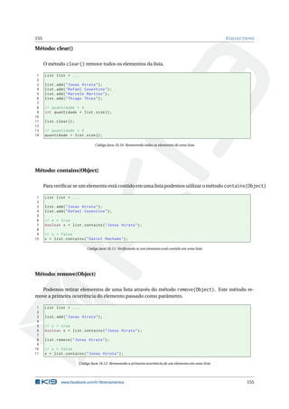 155 COLLECTIONS
Método: clear()
O método clear() remove todos os elementos da lista.
1 List list = ...
2
3 list.add("Jonas Hirata");
4 list.add("Rafael Cosentino");
5 list.add("Marcelo Martins");
6 list.add("Thiago Thies");
7
8 // quantidade = 4
9 int quantidade = list.size();
10
11 list.clear();
12
13 // quantidade = 0
14 quantidade = list.size();
Código Java 18.10: Removendo todos os elementos de uma lista
Método: contains(Object)
Para veriﬁcar se um elemento está contido em uma lista podemos utilizar o método contains(Object)
1 List list = ...
2
3 list.add("Jonas Hirata");
4 list.add("Rafael Cosentino");
5
6 // x = true
7 boolean x = list.contains("Jonas Hirata");
8
9 // x = false
10 x = list.contains("Daniel Machado");
Código Java 18.11: Veriﬁcando se um elemento está contido em uma lista
Método: remove(Object)
Podemos retirar elementos de uma lista através do método remove(Object). Este método re-
move a primeira ocorrência do elemento passado como parâmetro.
1 List list = ...
2
3 list.add("Jonas Hirata");
4
5 // x = true
6 boolean x = list.contains("Jonas Hirata");
7
8 list.remove("Jonas Hirata");
9
10 // x = false
11 x = list.contains("Jonas Hirata");
Código Java 18.12: Removendo a primeira ocorrência de um elemento em uma lista
www.facebook.com/k19treinamentos 155
 