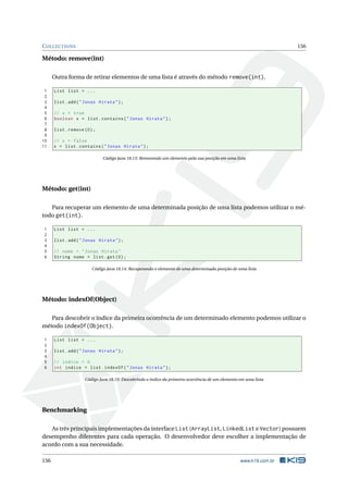 COLLECTIONS 156
Método: remove(int)
Outra forma de retirar elementos de uma lista é através do método remove(int).
1 List list = ...
2
3 list.add("Jonas Hirata");
4
5 // x = true
6 boolean x = list.contains("Jonas Hirata");
7
8 list.remove (0);
9
10 // x = false
11 x = list.contains("Jonas Hirata");
Código Java 18.13: Removendo um elemento pela sua posição em uma lista
Método: get(int)
Para recuperar um elemento de uma determinada posição de uma lista podemos utilizar o mé-
todo get(int).
1 List list = ...
2
3 list.add("Jonas Hirata");
4
5 // nome = "Jonas Hirata"
6 String nome = list.get(0);
Código Java 18.14: Recuperando o elemento de uma determinada posição de uma lista
Método: indexOf(Object)
Para descobrir o índice da primeira ocorrência de um determinado elemento podemos utilizar o
método indexOf(Object).
1 List list = ...
2
3 list.add("Jonas Hirata");
4
5 // indice = 0
6 int indice = list.indexOf("Jonas Hirata");
Código Java 18.15: Descobrindo o índice da primeira ocorrência de um elemento em uma lista
Benchmarking
As três principais implementações da interface List (ArrayList, LinkedList e Vector) possuem
desempenho diferentes para cada operação. O desenvolvedor deve escolher a implementação de
acordo com a sua necessidade.
156 www.k19.com.br
 