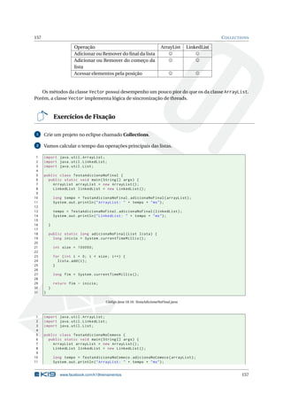 157 COLLECTIONS
Operação ArrayList LinkedList
Adicionar ou Remover do ﬁnal da lista
Adicionar ou Remover do começo da
lista
Acessar elementos pela posição
Os métodos da classe Vector possui desempenho um pouco pior do que os da classe ArrayList.
Porém, a classe Vector implementa lógica de sincronização de threads.
Exercícios de Fixação
1 Crie um projeto no eclipse chamado Collections.
2 Vamos calcular o tempo das operações principais das listas.
1 import java.util.ArrayList;
2 import java.util.LinkedList;
3 import java.util.List;
4
5 public class TestaAdicionaNoFinal {
6 public static void main(String [] args) {
7 ArrayList arrayList = new ArrayList ();
8 LinkedList linkedList = new LinkedList ();
9
10 long tempo = TestaAdicionaNoFinal.adicionaNoFinal(arrayList);
11 System.out.println("ArrayList: " + tempo + "ms");
12
13 tempo = TestaAdicionaNoFinal.adicionaNoFinal(linkedList);
14 System.out.println("LinkedList: " + tempo + "ms");
15
16 }
17
18 public static long adicionaNoFinal(List lista) {
19 long inicio = System.currentTimeMillis ();
20
21 int size = 100000;
22
23 for (int i = 0; i < size; i++) {
24 lista.add(i);
25 }
26
27 long fim = System.currentTimeMillis ();
28
29 return fim - inicio;
30 }
31 }
Código Java 18.16: TestaAdicionaNoFinal.java
1 import java.util.ArrayList;
2 import java.util.LinkedList;
3 import java.util.List;
4
5 public class TestaAdicionaNoComeco {
6 public static void main(String [] args) {
7 ArrayList arrayList = new ArrayList ();
8 LinkedList linkedList = new LinkedList ();
9
10 long tempo = TestaAdicionaNoComeco.adicionaNoComeco(arrayList);
11 System.out.println("ArrayList: " + tempo + "ms");
www.facebook.com/k19treinamentos 157
 