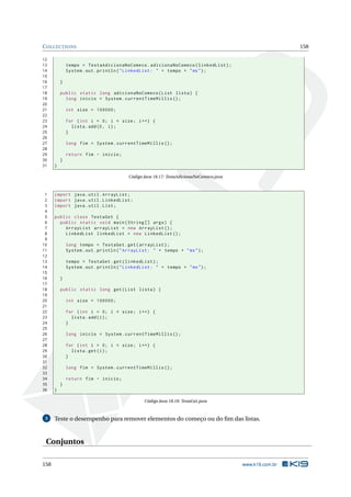 COLLECTIONS 158
12
13 tempo = TestaAdicionaNoComeco.adicionaNoComeco(linkedList);
14 System.out.println("LinkedList: " + tempo + "ms");
15
16 }
17
18 public static long adicionaNoComeco(List lista) {
19 long inicio = System.currentTimeMillis ();
20
21 int size = 100000;
22
23 for (int i = 0; i < size; i++) {
24 lista.add(0, i);
25 }
26
27 long fim = System.currentTimeMillis ();
28
29 return fim - inicio;
30 }
31 }
Código Java 18.17: TestaAdicionaNoComeco.java
1 import java.util.ArrayList;
2 import java.util.LinkedList;
3 import java.util.List;
4
5 public class TestaGet {
6 public static void main(String [] args) {
7 ArrayList arrayList = new ArrayList ();
8 LinkedList linkedList = new LinkedList ();
9
10 long tempo = TestaGet.get(arrayList);
11 System.out.println("ArrayList: " + tempo + "ms");
12
13 tempo = TestaGet.get(linkedList);
14 System.out.println("LinkedList: " + tempo + "ms");
15
16 }
17
18 public static long get(List lista) {
19
20 int size = 100000;
21
22 for (int i = 0; i < size; i++) {
23 lista.add(i);
24 }
25
26 long inicio = System.currentTimeMillis ();
27
28 for (int i = 0; i < size; i++) {
29 lista.get(i);
30 }
31
32 long fim = System.currentTimeMillis ();
33
34 return fim - inicio;
35 }
36 }
Código Java 18.18: TestaGet.java
3 Teste o desempenho para remover elementos do começo ou do ﬁm das listas.
Conjuntos
158 www.k19.com.br
 