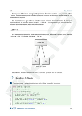 159 COLLECTIONS
Os conjuntos diferem das listas pois não permitem elementos repetidos e não possuem ordem.
Como os conjuntos não possuem ordem as operações baseadas em índice que existem nas listas não
aparecem nos conjuntos.
Set é a interface Java que deﬁne os métodos que um conjunto deve implementar. As principais
implementações da interface Set são: HashSet e TreeSet. Cada implementação possui suas carac-
terísticas sendo apropriadas para contextos diferentes.
Coleções
Há semelhanças conceituais entre os conjuntos e as listas por isso existe uma super interface
chamada Collection para as interfaces List e Set.
Figura 18.1: Coleções
Dessa forma, podemos referenciar como Collection qualquer lista ou conjunto.
Exercícios de Fixação
4 Vamos comparar o tempo do método contains() das listas e dos conjuntos.
1 import java.util.ArrayList;
2 import java.util.Collection;
3 import java.util.HashSet;
4
5 public class TestaContains {
6 public static void main(String [] args) {
7 ArrayList arrayList = new ArrayList ();
8 HashSet hashSet = new HashSet ();
9
10 long tempo = TestaContains.contains(arrayList);
11 System.out.println("ArrayList: " + tempo + "ms");
12
13 tempo = TestaContains.contains(hashSet);
14 System.out.println("HashSet: " + tempo + "ms");
15
www.facebook.com/k19treinamentos 159
 