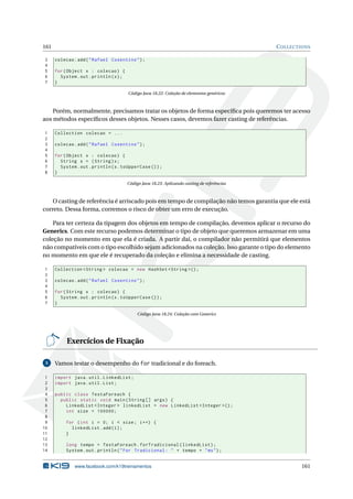 161 COLLECTIONS
3 colecao.add("Rafael Cosentino");
4
5 for(Object x : colecao) {
6 System.out.println(x);
7 }
Código Java 18.22: Coleção de elementos genéricos
Porém, normalmente, precisamos tratar os objetos de forma especíﬁca pois queremos ter acesso
aos métodos especíﬁcos desses objetos. Nesses casos, devemos fazer casting de referências.
1 Collection colecao = ...
2
3 colecao.add("Rafael Cosentino");
4
5 for(Object x : colecao) {
6 String s = (String)x;
7 System.out.println(s.toUpperCase ());
8 }
Código Java 18.23: Aplicando casting de referências
O casting de referência é arriscado pois em tempo de compilação não temos garantia que ele está
correto. Dessa forma, corremos o risco de obter um erro de execução.
Para ter certeza da tipagem dos objetos em tempo de compilação, devemos aplicar o recurso do
Generics. Com este recurso podemos determinar o tipo de objeto que queremos armazenar em uma
coleção no momento em que ela é criada. A partir daí, o compilador não permitirá que elementos
não compatíveis com o tipo escolhido sejam adicionados na coleção. Isso garante o tipo do elemento
no momento em que ele é recuperado da coleção e elimina a necessidade de casting.
1 Collection <String > colecao = new HashSet <String >();
2
3 colecao.add("Rafael Cosentino");
4
5 for(String x : colecao) {
6 System.out.println(x.toUpperCase ());
7 }
Código Java 18.24: Coleção com Generics
Exercícios de Fixação
5 Vamos testar o desempenho do for tradicional e do foreach.
1 import java.util.LinkedList;
2 import java.util.List;
3
4 public class TestaForeach {
5 public static void main(String [] args) {
6 LinkedList <Integer > linkedList = new LinkedList <Integer >();
7 int size = 100000;
8
9 for (int i = 0; i < size; i++) {
10 linkedList.add(i);
11 }
12
13 long tempo = TestaForeach.forTradicional(linkedList);
14 System.out.println("For Tradicional: " + tempo + "ms");
www.facebook.com/k19treinamentos 161
 