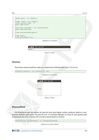 165 SWING
3
4 JPanel panel = new JPanel ();
5
6 JLabel rotulo = new JLabel ();
7 rotulo.setText("Nome: ");
8 panel.add(rotulo);
9
10 JTextField textField = new JTextField (40);
11 panel.add(textField);
12
13 frame.setContentPane(panel);
14
15 frame.pack();
16 frame.setVisible(true);
Código Java A.4: JTextField
Figura A.2: Janela
JTextArea
Para textos maiores podemos aplicar o componente deﬁnido pela classe JTextArea.
1 JTextArea textArea = new JTextArea (10, 20);
Código Java A.5: JTextArea
Figura A.3: Janela
JPasswordField
Em formulários que necessitam de caixa de texto para digitar senhas, podemos aplicar o com-
ponente deﬁnido pela classe JPasswordField. O conteúdo digitado na caixa de texto gerado pelo
componente da classe JPasswordField não é apresentado ao usuário.
1 JPasswordField passwordField = new JPasswordField (20);
Código Java A.6: JPasswordField
www.facebook.com/k19treinamentos 165
 