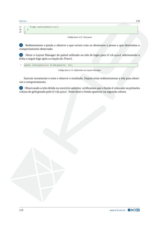 SWING 170
27 frame.setVisible(true);
28 }
29 }
Código Java A.12: Teste.java
3 Redimensione a janela e observe o que ocorre com os elementos e pense o que determina o
comportamento observado.
4 Altere o Layout Manager do painel utilizado na tela de login para GridLayout adicionando a
linha a seguir logo após a criação do JPanel.
1 panel.setLayout(new GridLayout (3, 2));
Código Java A.13: Deﬁnindo um Layout Manager
Execute novamente o teste e observe o resultado. Depois tente redimensionar a tela para obser-
var o comportamento.
5 Observando a tela obtida no exercício anterior, veriﬁcamos que o botão é colocado na primeira
coluna do grid gerado pelo GridLayout. Tente fazer o botão aparecer na segunda coluna.
170 www.k19.com.br
 